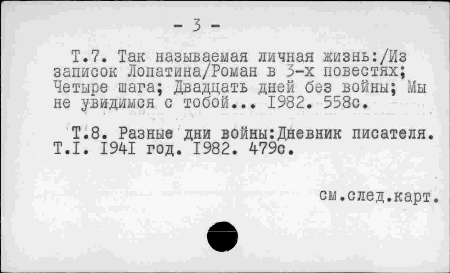 ﻿Т.7. Так называемая личная жизнь:/Из записок Лопатина/Роман в 3-х повестях; Четыре шага; Двадцать дней без войны; Мы не увидимся с тобой... 1982. 558с.
Т.8. Разные дни войны:Дневник писателя. Т.1. 1941 год. 1982. 479с.
см.след.карт.